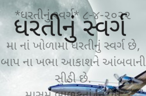 *ધરતીનું સ્વર્ગ* ૮-૪-૨૦૨૨

મા નાં ખોળામાં ધરતીનું સ્વર્ગ છે,
બાપ ના ખભા આકાશને આંબવાની સીડી છે.
માસુમ બાળકનાં નિર્દોષ ખિલખિલાટ હાસ્યમાં સ્વર્ગ છે,
દુનિયા ખૂંદી વળ્યા પછી ઘરમાં શાંતિ મળે એ ધરતીનું સ્વર્ગ છે..
*કોપી આરક્ષિત* *©*
*ભાવના ભટ્ટ અમદાવાદ*
➖〰️➖〰️➖〰️➖〰️➖〰️