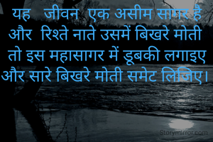 यह   जीवन  एक असीम सागर है और  रिश्ते नाते उसमें बिखरे मोती 
तो इस महासागर में डूबकी लगाइए  और सारे बिखरे मोती समेट लिजिए। 
