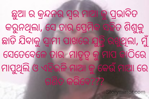 ଛୁଆ ର କ୍ରନ୍ଦନର ସ୍ବର ମାଆ କୁ ପ୍ରଭାବିତ କରୁନଥିଲା, ସେ ତାର ପ୍ରେମିକ ସହିତ ଶିଶୁକୁ ଛାଡି ଯିବାକୁ ସ୍ଵାମୀ ପାଖରେ ଯୁକ୍ତି ରଖୁଥିଲା, ମୁଁ ସେତେବେଳେ ତାର  ମାତୃତ୍ଵ କୁ ମାପ କାଠିରେ ମାପୁଥିଲି ଓ ଏହିଭଳି ମାଆ କୁ କେଉଁ ମାଆ ରେ ଗଣିତ କରିବେ???