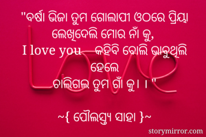 "ବର୍ଷା ଭିଜା ତୁମ ଗୋଲାପୀ ଓଠରେ ପ୍ରିୟା
ଲେଖିଦେଲି ମୋର ନାଁ କୁ, 
I love you    କହିବି ବୋଲି ଭାବୁଥିଲି ହେଲେ
ଚାଲିଗଲ ତୁମ ଗାଁ କୁ। । "

~{ ପୌଲସ୍ତ୍ୟ ସାହା }~
