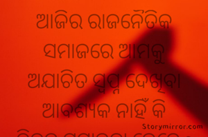 ଆଜିର ରାଜନୈତିକ ସମାଜରେ ଆମକୁ
ଅଯାଚିତ ସ୍ଵପ୍ନ ଦେଖିବା ଆବଶ୍ୟକ ନାହିଁ କି
ନିଦର ସମ୍ଭାରତା କେତେ ? ମାପିବା ଆବଶ୍ୟକ ନାହିଁ
ଦରକାର କେବଳ
ସର୍ବୋଉପଲବ୍ଧ ନୀତି। 