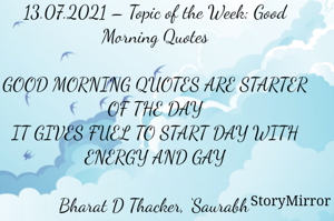 Submission of Quotes to Story Mirror Against Contest #Quotsdaily Season 2
13.07.2021 – Topic of the Week: Good Morning Quotes

GOOD MORNING QUOTES ARE STARTER OF THE DAY
IT GIVES FUEL TO START DAY WITH ENERGY AND GAY

Bharat D Thacker, ‘Saurabh’
Gandhidham – Kutch