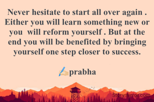 Never hesitate to start all over again . Either you will learn something new or you  will reform yourself . But at the end you will be benefited by bringing yourself one step closer to success.

✍🏻prabha