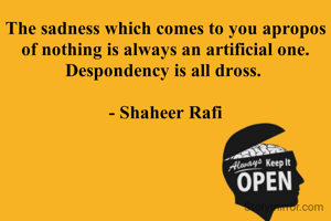 The sadness which comes to you apropos of nothing is always an artificial one. Despondency is all dross. 

- Shaheer Rafi