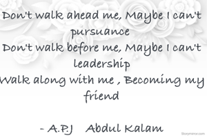 Don't walk ahead me, Maybe I can't pursuance 
Don't walk before me, Maybe I can't leadership
Walk along with me , Becoming my friend

- A.P.J    Abdul Kalam