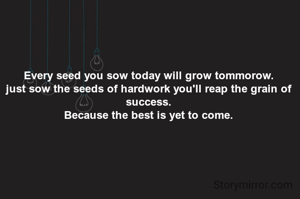Every seed you sow today will grow tommorow.
just sow the seeds of hardwork you'll reap the grain of success.
Because the best is yet to come.