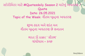 સ્ટોરીમિરર માટે #Quotesdaily Season 2 માટેનું અવતરણ / Quote
Date: 26.05.2021
Topic of the Week: ગૌતમ બુદ્ધના અવતરણ

શુધ્ધ હદય અને શાંત મન
ગૌતમ બુદ્ધના અવતરણ છે સનાતન

ભરત ડી ઠક્કર ‘ સૌરભ’
ગાંધીધામ – કચ્છ
