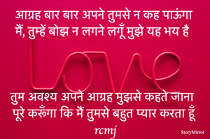 आग्रह बार बार अपने तुमसे न कह पाऊंगा 
मैं, तुम्हें बोझ न लगने लगूँ मुझे यह भय है 

तुम अवश्य अपने आग्रह मुझसे कहते जाना 
पूरे करूँगा कि मैं तुमसे बहुत प्यार करता हूँ
