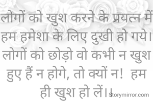 लोगों को खुश करने के प्रयत्न में हम हमेशा के लिए दुखी हो गये।
लोगों को छोड़ो वो कभी न खुश हुए हैं न होगे, तो क्यों न!  हम ही खुश हो लें।।

#सावित्री गर्ग 