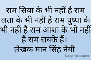 राम सिया के भी नहीं है राम लता के भी नहीं है राम पुष्पा के भी नहीं है राम आशा के भी नहीं है राम सबके हैं। 
लेखक मान सिंह नेगी 
