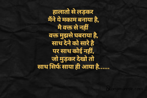 हालातो से लड़कर 
मैंने ये मकाम बनाया है,
मै वक्त से नहीं 
वक्त मुझसे घबराया है,
साथ देने को सारे है 
पर साथ कोई नहीं,
जो मुड़कर देखो तो 
साथ सिर्फ साया ही आया है......