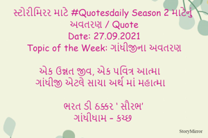 સ્ટોરીમિરર માટે #Quotesdaily Season 2 માટેનું અવતરણ / Quote
Date: 27.09.2021
Topic of the Week: ગાંધીજીના અવતરણ

એક ઉન્નત જીવ, એક પવિત્ર આત્મા
ગાંધીજી એટલે સાચા અર્થ માં મહાત્મા

ભરત ડી ઠક્કર ‘ સૌરભ’
ગાંધીધામ – કચ્છ
