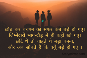 छोड़ कर बचपन का सफर कब बड़े हो गए।
जिम्मेदारी भाग-दौड़ में ही कहीं खो गए।
छोटे थे तो चाहते थे बड़ा बनना,
और अब सोचते हैं कि क्यूँ बड़े हो गए ।
