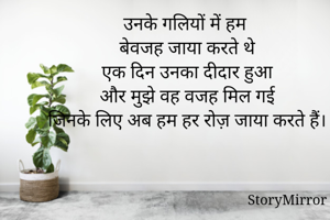 उनके गलियों में हम 
बेवजह जाया करते थे
एक दिन उनका दीदार हुआ
और मुझे वह वजह मिल गई
जिनके लिए अब हम हर रोज़ जाया करते हैं।
