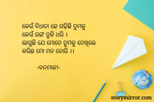 କେଉଁ ବିଧାତା ହେ ଗଢ଼ିଛି ତୁମକୁ
କେଉଁ ରଙ୍ଗ ତୁଳି ଧରି ।
ଲାଗୁଛି ଯେ ମୋତେ ତୁମକୁ ଦେଖିଲେ
କରିଛ ମୋ ମନ ଚୋରି ।।

         -ବନମାଳୀ-