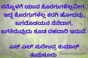 ನನ್ನೊಳಗೆ ಯಾವ ಕೊರಗುಗಳಿಲ್ಲವೀಗ , ಇದ್ದ ಕೊರಗುಗಳೆಲ್ಲ ಕರಗಿ ಹೋದವು, ಜಗದೊಡಯನ ನೆನೆದಾಗ, ಜಗಕಿರುವುದು ಕೂಡ ರಹದಾರಿ ಇದುವೆ.

ಎಸ್ ಎಲ್ ಸುರೇಂದ್ರ ಕುಮಾರ್ ತುಮಕೂರು 