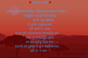 *🌼{ଗ୍ରନ୍ଥ :-  କୃତି-ବିଧାୟନା}🌼*
      *🌹(ବିଷୟ:- କର୍ମ)🌹*

ତୁମେ ଯେଉଁ ଯେଉଁ କାର୍ଯ୍ୟର ଦାୟିତ୍ୱ ନେଇ ଅଛ ବା ଚାଲିଛ----
        ସେଗୁଡିକ ସବୁ ତୁମରି କରଣୀୟ ,
               ତୁମର ଅନୁପସ୍ଥିତିରେ 
      ବା ତୁମର ଅନୁରୋଧରେ 
           ଯଦି କେହି ତା' କରେ ,--
ତା'କୁ ପ୍ରୀତି-ପରିଚର୍ଯ୍ୟାରେ ଆପ୍ୟାୟିତ କର ,
      ଆଉ ,ତୁମେ ଉପସ୍ଥିତ ଥିଲେ 
           ସେ-କାମଗୁଡିକୁ ନିଜେ କର-----
ଯେପରି ସେ ଦୁଃଖିତ ନ ହୁଏ ଏଭଳିଭାବରେ ;
       ଯଦି ତା' ନ କର----
 
