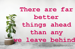 There are far better
things ahead than any
we leave behind 