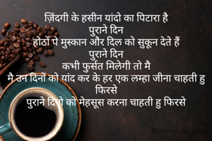 ज़िंदगी के हसीन यांदो का पिटारा है
पुराने दिन
होठों पे मुस्कान और दिल को सुकून देते हैं
पुराने दिन
कभी फुर्सत मिलेगी तो मै
मै उन दिनों को यांद कर के हर एक लम्हा जीना चाहती हु फिरसे
पुराने दिनो को मेहसूस करना चाहती हु फिरसे