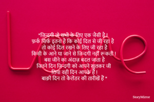 
 "ज़िन्दगी तो सभी के लिए एक जैसी है !
   फ़र्क सिर्फ इतना है कि कोई दिल से जी रहा है
   तो कोई दिल रखने के लिए जी रहा है 
  किसी के आने या जाने से ज़िन्दगी नहीं रूकती !
   बस जीने का अंदाज़ बदल जाता है 
  जितने दिन ज़िन्दगी को आपने खुलकर जी
  लिया वही दिन आपके हैं !
  बाक़ी दिन तो कैलेंडर की तारीखें हैं "