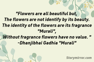 "Flowers are all beautiful but, 
The flowers are not identify by its beauty.
The identity of the flowers are its fragrance
"Murali",
Without fragrance flowers have no value. "
-Dhanjibhai Gadhia "Murali"