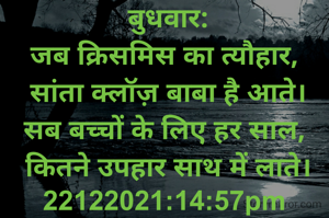 बुधवार:
जब क्रिसमिस का त्यौहार, 
सांता क्लॉज़ बाबा है आते।
सब बच्चों के लिए हर साल, 
कितने उपहार साथ में लाते।
22122021:14:57pm 