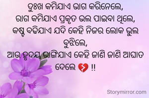 ଦୁଃଖ କମିଯାଏ ଭାଗ କରିନେଲେ,
ରାଗ କମିଯାଏ ପ୍ରକୃତ ଭଲ ପାଇବା ଥିଲେ,
କଷ୍ଟ ବଢିଯାଏ ଯଦି କେହି ନିଜର ଲୋକ ଭୁଲ ବୁଝିଲେ,
ଆଉ ହୃଦୟ ଭାଙ୍ଗିଯାଏ କେହି ଜାଣି ଜାଣି ଆଘାତ ଦେଲେ 💔 !!