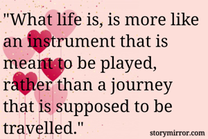 "What life is, is more like an instrument that is meant to be played, rather than a journey that is supposed to be travelled."