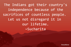 The Indians got their country's independence because of the sacrifices of countless people. Let us not disregard it in our lifetime.
~Sucharita