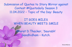 Submission of Quotes to Story Mirror against Contest #Quotsdaily Season 3
11.04.2022 – Topic of the Day: Beauty

IT GOES MILES
WHEN BEAUTY MEETS SMILE

Bharat D Thacker, ‘Saurabh’
Gandhidham – Kutch.
