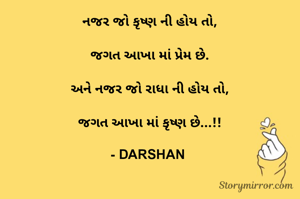 નજર જો કૃષ્ણ ની હોય તો,

જગત આખા માં પ્રેમ છે.

અને નજર જો રાધા ની હોય તો,

જગત આખા માં કૃષ્ણ છે...!!
      
- DARSHAN 