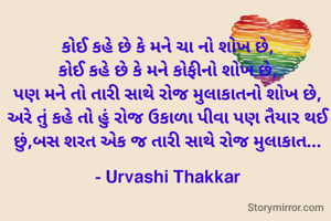 કોઈ કહે છે કે મને ચા નો શોખ છે,
કોઈ કહે છે કે મને કોફીનો શોખ છે,
પણ મને તો તારી સાથે રોજ મુલાકાતનો શોખ છે, અરે તું કહે તો હું રોજ ઉકાળા પીવા પણ તૈયાર થઈ છું,બસ શરત એક જ તારી સાથે રોજ મુલાકાત...

- Urvashi Thakkar