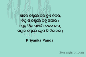 ଆଦର ନଥିଲେ ପର ହୁଏ ନିଜର,
‎ବିଶ୍ୱାସ ନଥିଲେ ସବୁ ଅସାର ।
‎ସ୍ନେହ ବିନା ସମ୍ପର୍କ କେବଳ ନାମ,
‎ସମ୍ମାନ ନଥିଲେ ପ୍ରେମ ବି ନିରାଦର ।

Priyanka Panda 