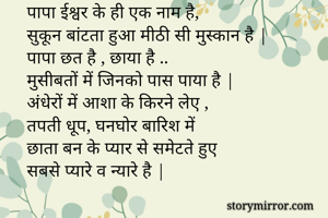 पापा ईश्वर के ही एक नाम है,
सुकून बांटता हुआ मीठी सी मुस्कान है |
पापा छत है , छाया है ..
मुसीबतों में जिनको पास पाया है |
अंधेरों में आशा के किरने लेए ,
तपती धूप, घनघोर बारिश में 
छाता बन के प्यार से समेटते हुए 
सबसे प्यारे व न्यारे है |