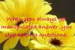 When you always get manipulated answer ,you stop asking questions.