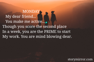                     MONDAY
   My dear friend...
   You make me active...
Though you score the second place
In a week, you are the PRIME to start
My work. You are mind blowing dear.