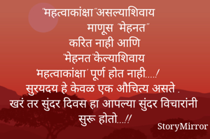 "महत्वाकांक्षा"असल्याशिवाय
        माणूस "मेहनत"
करित नाही आणि
"मेहनत"केल्याशिवाय
'महत्वाकांक्षा' पूर्ण होत नाही....!
सुरयदय हे केवळ एक औचित्य असते .
खरं तर सुंदर दिवस हा आपल्या सुंदर विचारांनी सुरू होतो...!!