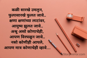 कळी सारखे उमलुन,
फुलासारखे फुलत जावे..
क्षणा क्षणांच्या लाटांवर,
आयुष्य झुलत जावे..
अश्रू असो कोणाचेही,
आपण विरघळून जावे..
नसो कोणीही आपले,
आपण मात्र कोणाचेही व्हावे…