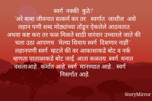 स्वर्ग  नक्की  कुठे?
    "अरे बाबा जीवनात सत्कर्म कर तर   स्वर्गात  जाशील  असे लहान पणी शब्द मोठ्यांच्या तोंडून ऐकलेले आठवतात.
अथवा कष्ट करा तर फळ मिळते साठी वारंवार उच्चारले जाते की ,चला उठा आपणच  "मेल्या शिवाय स्वर्ग  दिसणार नाही" .
 लहानपणी स्वर्ग  म्हटले की वर आकाशाकडे बोट व नर्क म्हणता पाताळाकडे बोट जाई. आता कळतय .स्वर्ग  मनात वसलाआहे...कर्मात आहे..स्वर्ग  मानण्यात आहे... स्वर्ग निसर्गात आहे.