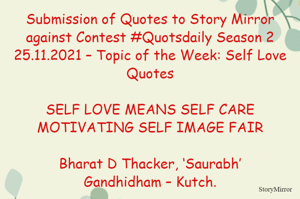 Submission of Quotes to Story Mirror against Contest #Quotsdaily Season 2
25.11.2021 – Topic of the Week: Self Love Quotes

SELF LOVE MEANS SELF CARE
MOTIVATING SELF IMAGE FAIR

Bharat D Thacker, ‘Saurabh’
Gandhidham – Kutch.