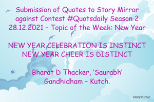Submission of Quotes to Story Mirror against Contest #Quotsdaily Season 2
28.12.2021 – Topic of the Week: New Year

NEW YEAR CELEBRATION IS INSTINCT
NEW YEAR CHEER IS DISTINCT

Bharat D Thacker, ‘Saurabh’
Gandhidham – Kutch.
