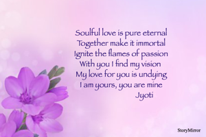 Soulful love is pure eternal
Together make it immortal
Ignite the flames of passion
With you I find my vision 
My love for you is undying
I am yours, you are mine
                          Jyoti