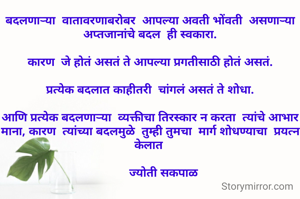 बदलणाऱ्या  वातावरणाबरोबर  आपल्या अवती भोंवती  असणाऱ्या अप्तजानांचे बदल  ही स्वकारा.

कारण  जे होतं असतं ते आपल्या प्रगतीसाठी होतं असतं.

प्रत्येक बदलात काहीतरी  चांगलं असतं ते शोधा.

आणि प्रत्येक बदलणाऱ्या  व्यक्तीचा तिरस्कार न करता  त्यांचे आभार  माना, कारण  त्यांच्या बदलमुळे  तुम्ही तुमचा  मार्ग शोधण्याचा  प्रयत्न केलात 

         ज्योती सकपाळ 

