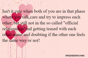 Isn't it cute when both of you are in that phase where you talk,care and try to impress each other, but still not in the so called "official relationship"and getting teased with each other name and doubting if the other one feels the same way or not!