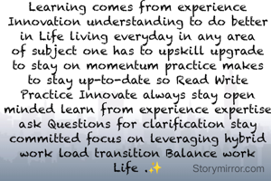 Learning comes from experience Innovation understanding to do better in Life living everyday in any area of subject one has to upskill upgrade to stay on momentum practice makes to stay up-to-date so Read Write Practice Innovate always stay open minded learn from experience expertise ask Questions for clarification stay committed focus on leveraging hybrid work load transition Balance work Life .✨