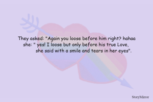 They asked: "Again you loose before him right? hahaa
she: " yes! I loose but only before his true Love, 
          she said with a smile and tears in her eyes".