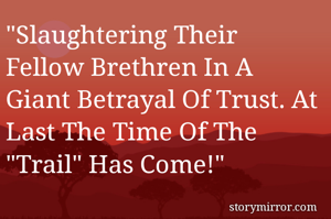 "Slaughtering Their Fellow Brethren In A Giant Betrayal Of Trust. At Last The Time Of The "Trail" Has Come!"