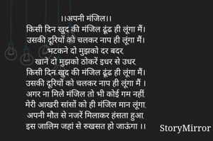 ।।अपनी मंजिल।।
किसी दिन खुद की मंजिल ढूंढ ही लूंगा मैं।
उसकी दूरियों को चलकर नाप ही लूंगा मैं।
भटकने दो मुझको दर बदर,
खाने दो मुझको ठोकरें इधर से उधर,
किसी दिन खुद की मंजिल ढूंढ ही लूंगा मैं।
उसकी दूरियों को चलकर नाप ही लूंगा मैं ।
अगर ना मिले मंजिल तो भी कोई गम नहीं,
मेरी आखरी सांसों को ही मंजिल मान लूंगा,
अपनी मौत से नजरें मिलाकर हंसता हुआ,
इस जालिम जहां से रुखसत हो जाऊंगा मैं।।