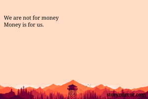 We are not for money
Money is for us.
