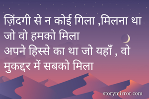 ज़िंदगी से न कोई गिला ,मिलना था जो वो हमको मिला 
अपने हिस्से का था जो यहाँ , वो मुकद्दर में सबको मिला 

